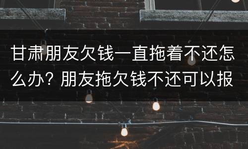 甘肃朋友欠钱一直拖着不还怎么办? 朋友拖欠钱不还可以报警吗