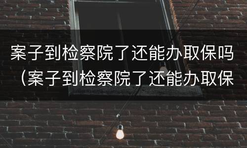 案子到检察院了还能办取保吗（案子到检察院了还能办取保吗）