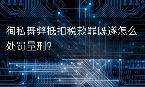 徇私舞弊抵扣税款罪既遂怎么处罚量刑?