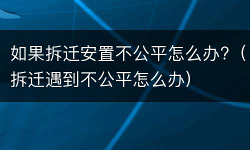 如果拆迁安置不公平怎么办?（拆迁遇到不公平怎么办）