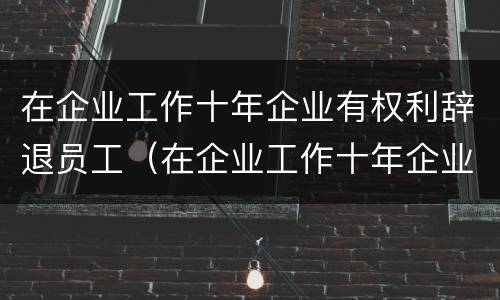 在企业工作十年企业有权利辞退员工（在企业工作十年企业有权利辞退员工嘛）