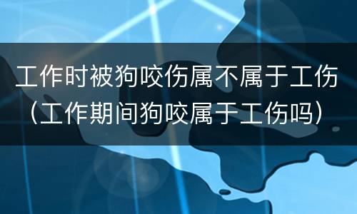 工作时被狗咬伤属不属于工伤（工作期间狗咬属于工伤吗）