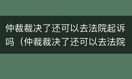 仲裁裁决了还可以去法院起诉吗（仲裁裁决了还可以去法院起诉吗怎么起诉）