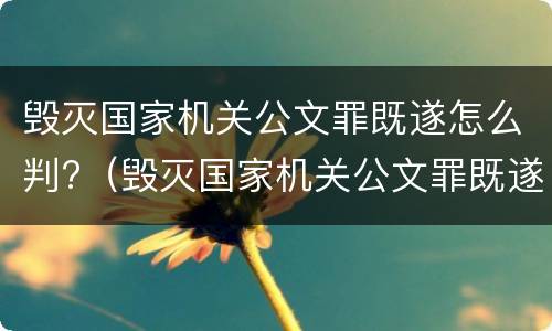 毁灭国家机关公文罪既遂怎么判?（毁灭国家机关公文罪既遂怎么判刑）
