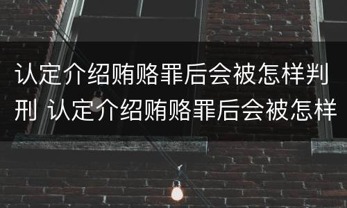认定介绍贿赂罪后会被怎样判刑 认定介绍贿赂罪后会被怎样判刑呢
