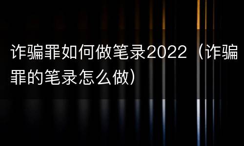 诈骗罪如何做笔录2022（诈骗罪的笔录怎么做）