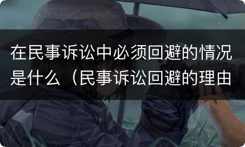 在民事诉讼中必须回避的情况是什么（民事诉讼回避的理由有哪些）