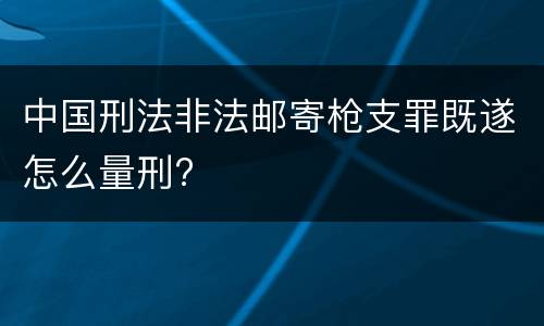 中国刑法非法邮寄枪支罪既遂怎么量刑?