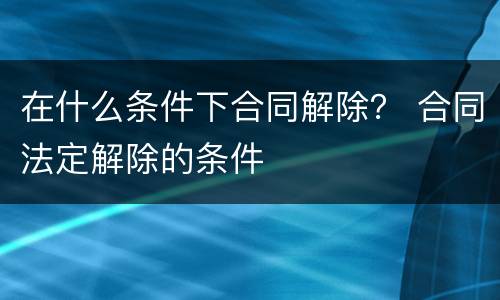 在什么条件下合同解除？ 合同法定解除的条件