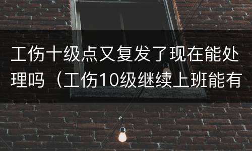 工伤十级点又复发了现在能处理吗（工伤10级继续上班能有补偿吗）