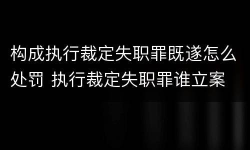 构成执行裁定失职罪既遂怎么处罚 执行裁定失职罪谁立案