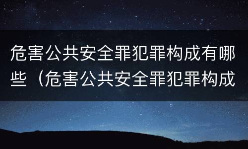 危害公共安全罪犯罪构成有哪些（危害公共安全罪犯罪构成有哪些要件）
