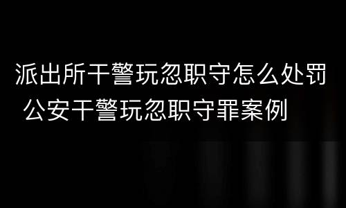 派出所干警玩忽职守怎么处罚 公安干警玩忽职守罪案例