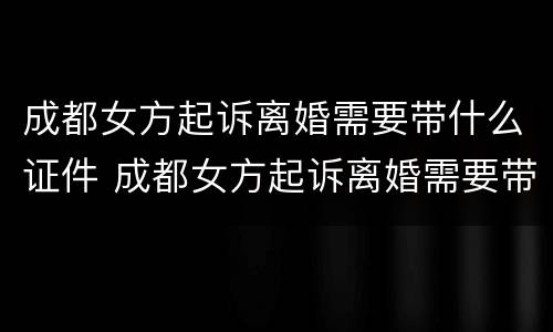 成都女方起诉离婚需要带什么证件 成都女方起诉离婚需要带什么证件材料