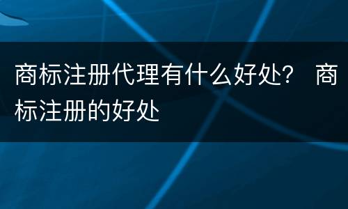 商标注册代理有什么好处？ 商标注册的好处