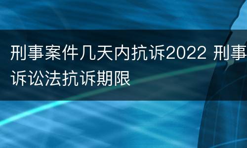 刑事案件几天内抗诉2022 刑事诉讼法抗诉期限