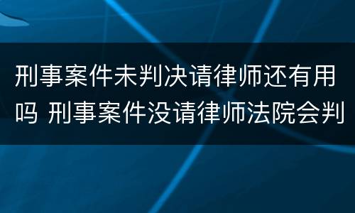 刑事案件未判决请律师还有用吗 刑事案件没请律师法院会判的更重吗