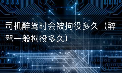 司机醉驾时会被拘役多久（醉驾一般拘役多久）