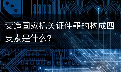 变造国家机关证件罪的构成四要素是什么？