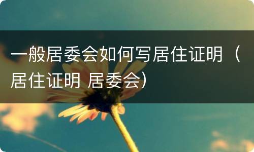 一般居委会如何写居住证明（居住证明 居委会）