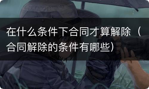 在什么条件下合同才算解除（合同解除的条件有哪些）