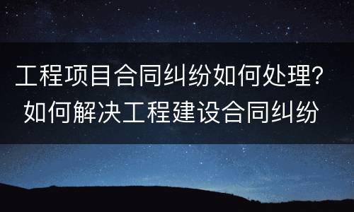 工程项目合同纠纷如何处理？ 如何解决工程建设合同纠纷