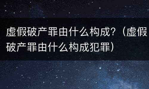 虚假破产罪由什么构成?（虚假破产罪由什么构成犯罪）