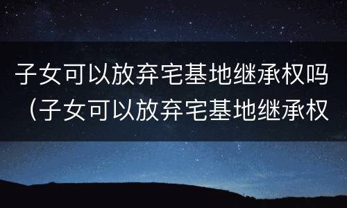 子女可以放弃宅基地继承权吗（子女可以放弃宅基地继承权吗）