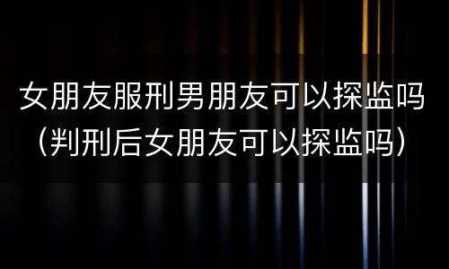 女朋友服刑男朋友可以探监吗（判刑后女朋友可以探监吗）