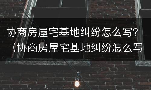 协商房屋宅基地纠纷怎么写？（协商房屋宅基地纠纷怎么写申请）