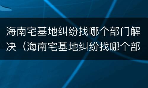海南宅基地纠纷找哪个部门解决（海南宅基地纠纷找哪个部门解决最好）