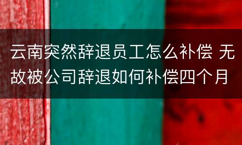 云南突然辞退员工怎么补偿 无故被公司辞退如何补偿四个月工资
