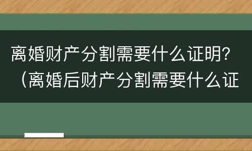 离婚财产分割需要什么证明？（离婚后财产分割需要什么证据）