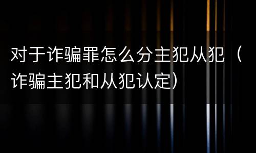 对于诈骗罪怎么分主犯从犯（诈骗主犯和从犯认定）