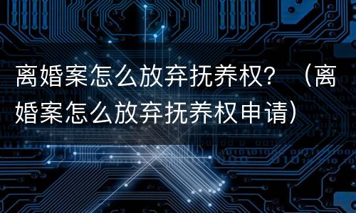 离婚案怎么放弃抚养权？（离婚案怎么放弃抚养权申请）