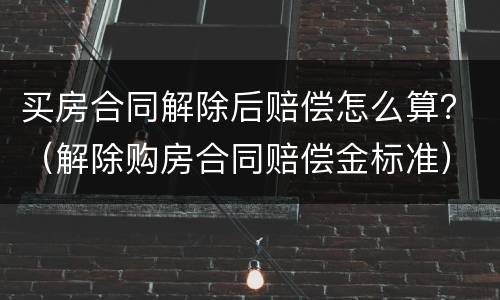 买房合同解除后赔偿怎么算？（解除购房合同赔偿金标准）