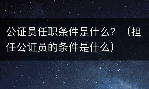 公证员任职条件是什么？（担任公证员的条件是什么）