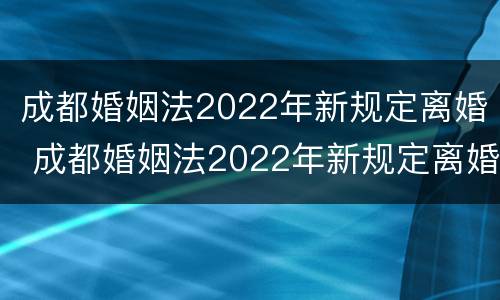成都婚姻法2022年新规定离婚 成都婚姻法2022年新规定离婚时间
