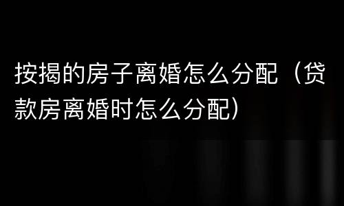 按揭的房子离婚怎么分配（贷款房离婚时怎么分配）