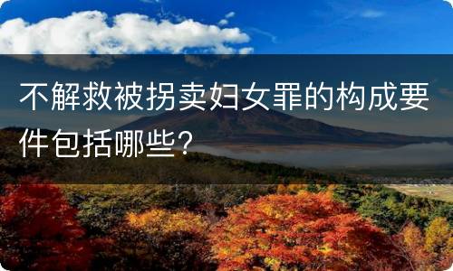 不解救被拐卖妇女罪的构成要件包括哪些?