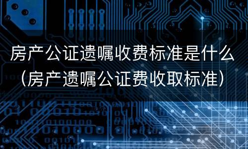 房产公证遗嘱收费标准是什么（房产遗嘱公证费收取标准）