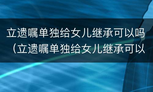 立遗嘱单独给女儿继承可以吗（立遗嘱单独给女儿继承可以吗有效吗）