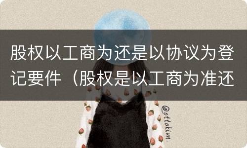 股权以工商为还是以协议为登记要件（股权是以工商为准还是协议为准）