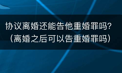 协议离婚还能告他重婚罪吗？（离婚之后可以告重婚罪吗）
