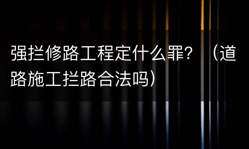 强拦修路工程定什么罪？（道路施工拦路合法吗）