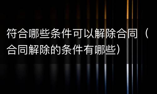 符合哪些条件可以解除合同（合同解除的条件有哪些）