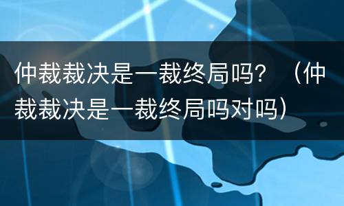 仲裁裁决是一裁终局吗？（仲裁裁决是一裁终局吗对吗）