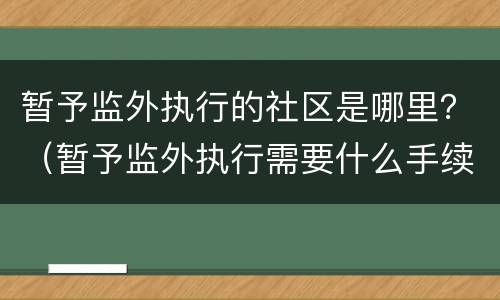 暂予监外执行的社区是哪里？（暂予监外执行需要什么手续）