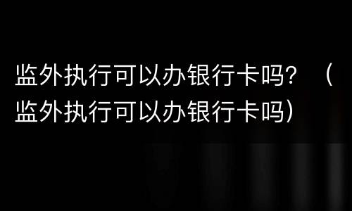 监外执行可以办银行卡吗？（监外执行可以办银行卡吗）