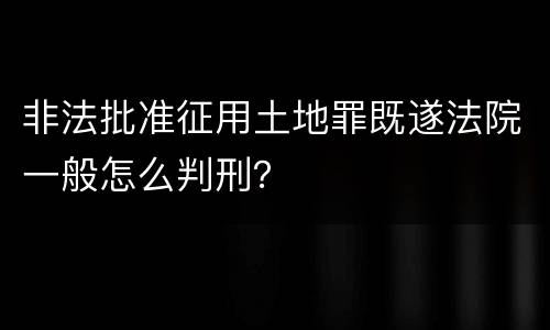 非法批准征用土地罪既遂法院一般怎么判刑？